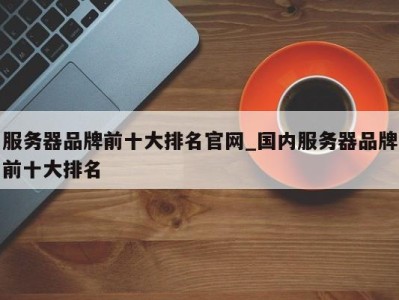 长沙服务器品牌前十大排名官网_国内服务器品牌前十大排名 