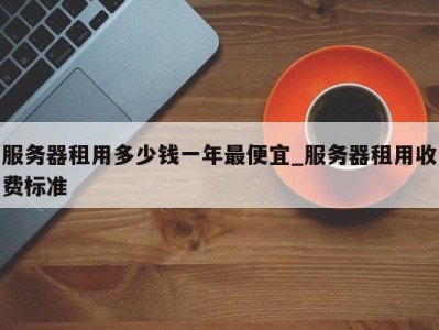 长沙服务器租用多少钱一年最便宜_服务器租用收费标准 