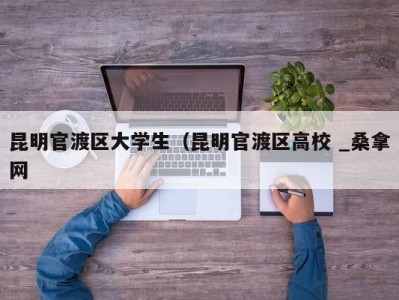 长沙昆明官渡区大学生（昆明官渡区高校 _桑拿网