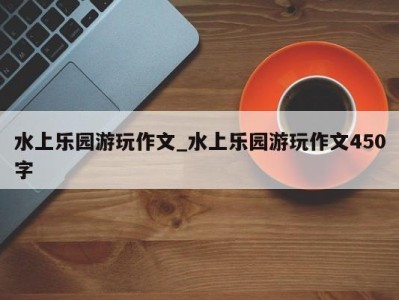 长沙水上乐园游玩作文_水上乐园游玩作文450字 