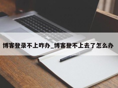 长沙博客登录不上咋办_博客登不上去了怎么办 