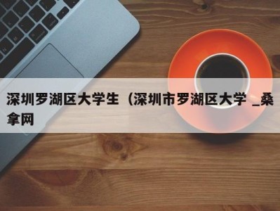 长沙深圳罗湖区大学生（深圳市罗湖区大学 _桑拿网