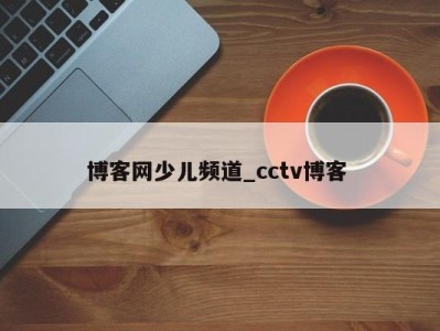 长沙博客网少儿频道_cctv博客 