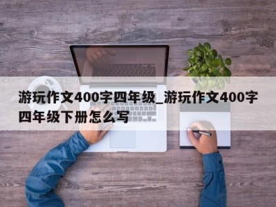 长沙游玩作文400字四年级_游玩作文400字四年级下册怎么写 