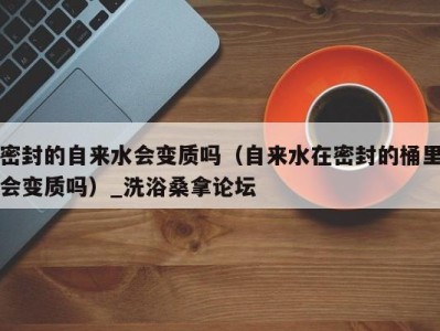 长沙密封的自来水会变质吗（自来水在密封的桶里会变质吗）_洗浴桑拿论坛