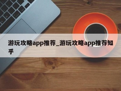 长沙游玩攻略app推荐_游玩攻略app推荐知乎 