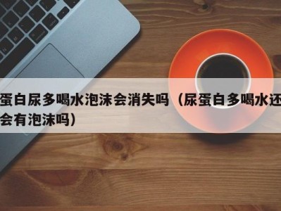 长沙蛋白尿多喝水泡沫会消失吗（尿蛋白多喝水还会有泡沫吗）