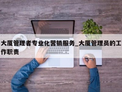 长沙大厦管理者专业化营销服务_大厦管理员的工作职责 