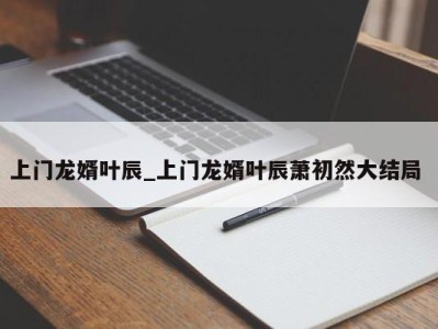 长沙上门龙婿叶辰_上门龙婿叶辰萧初然大结局 