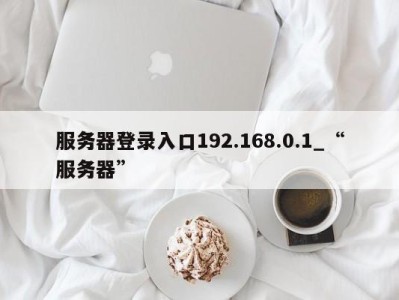 长沙服务器登录入口192.168.0.1_“服务器” 