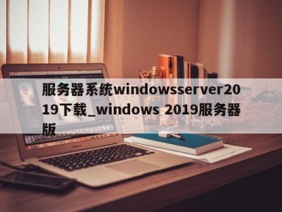 长沙服务器系统windowsserver2019下载_windows 2019服务器版 